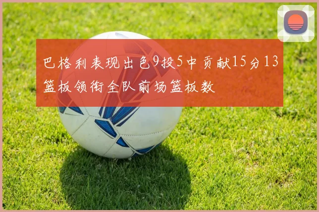 巴格利表现出色9投5中贡献15分13篮板领衔全队前场篮板数