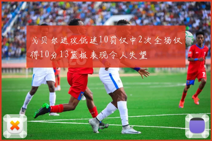 戈贝尔进攻低迷10罚仅中2次全场仅得10分13篮板表现令人失望