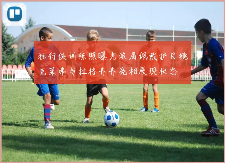 独行侠训练照曝光浓眉佩戴护目镜克莱弗与拉格齐齐亮相展现状态