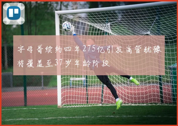 字母哥续约四年275亿引发高管犹豫将覆盖至37岁年龄阶段