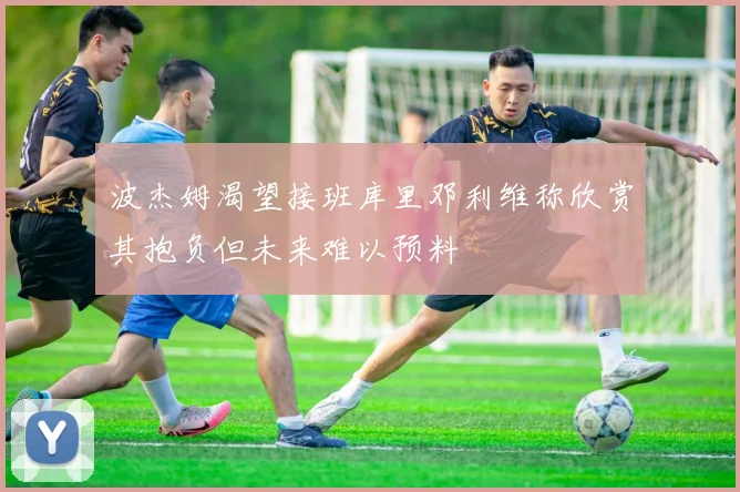 波杰姆渴望接班库里邓利维称欣赏其抱负但未来难以预料