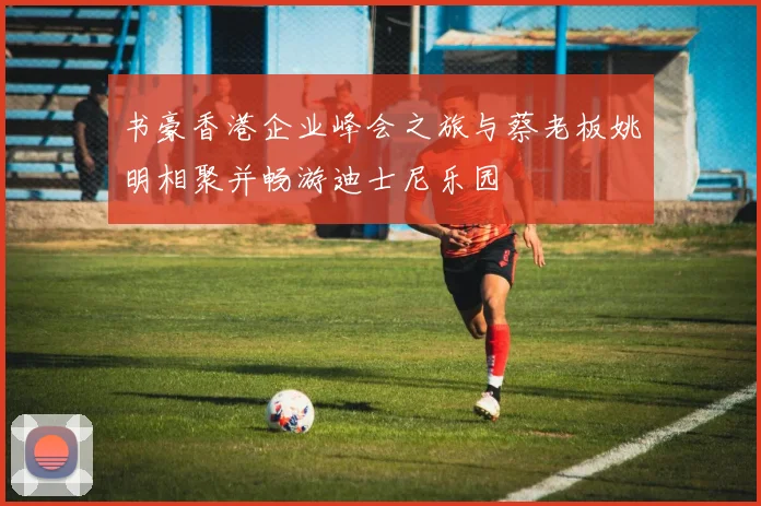 书豪香港企业峰会之旅与蔡老板姚明相聚并畅游迪士尼乐园