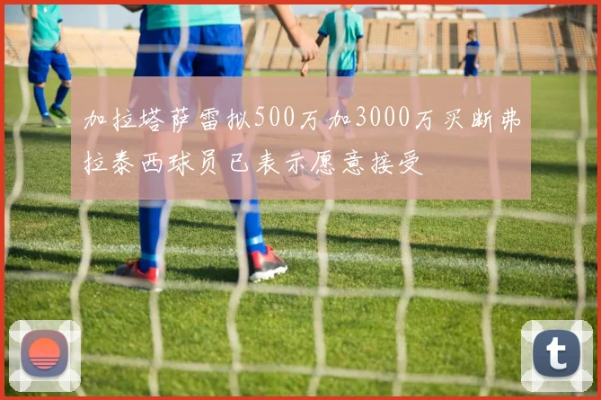 加拉塔萨雷拟500万加3000万买断弗拉泰西球员已表示愿意接受