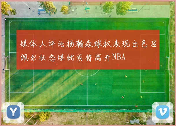 媒体人评论杨瀚森球权表现出色吕佩尔状态堪忧或将离开NBA