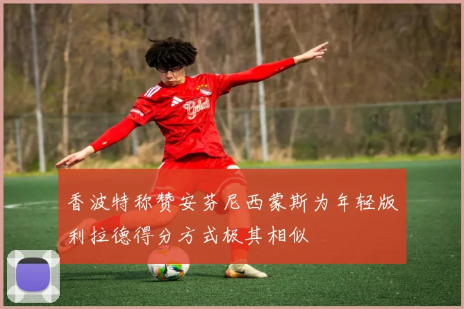 香波特称赞安芬尼西蒙斯为年轻版利拉德得分方式极其相似