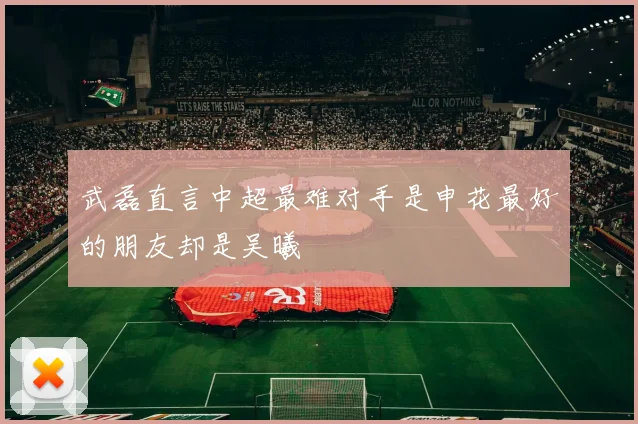 武磊直言中超最难对手是申花最好的朋友却是吴曦