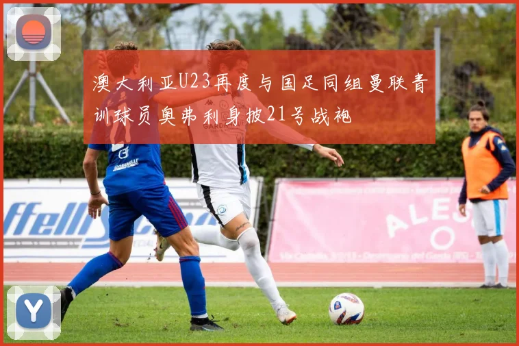 澳大利亚U23再度与国足同组曼联青训球员奥弗利身披21号战袍