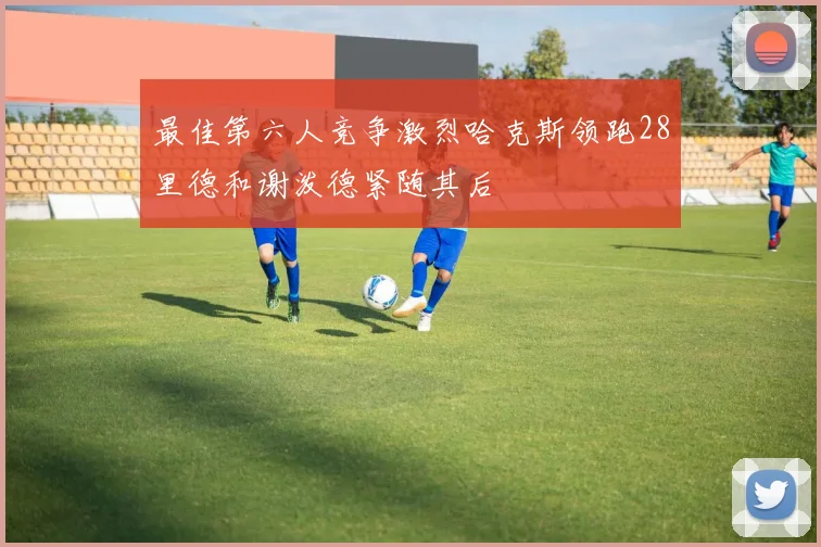 最佳第六人竞争激烈哈克斯领跑28里德和谢泼德紧随其后