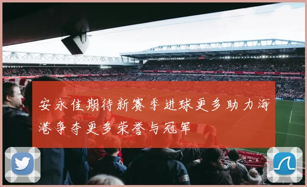 安永佳期待新赛季进球更多助力海港争夺更多荣誉与冠军