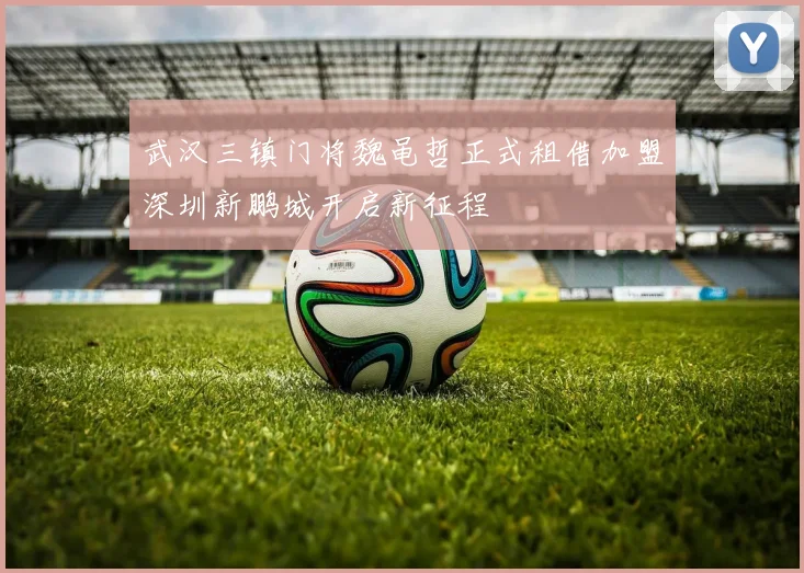 武汉三镇门将魏黾哲正式租借加盟深圳新鹏城开启新征程