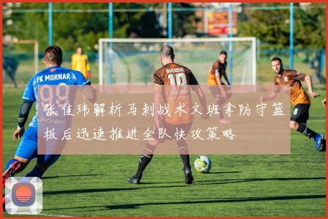 张佳玮解析马刺战术文班拿防守篮板后迅速推进全队快攻策略