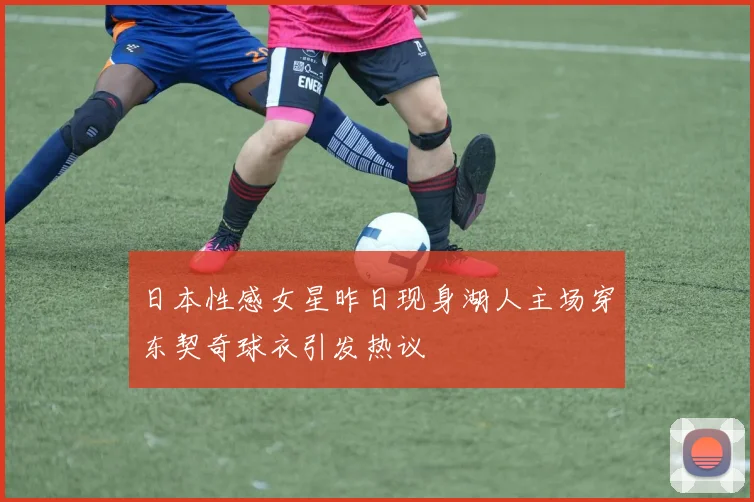 日本性感女星昨日现身湖人主场穿东契奇球衣引发热议