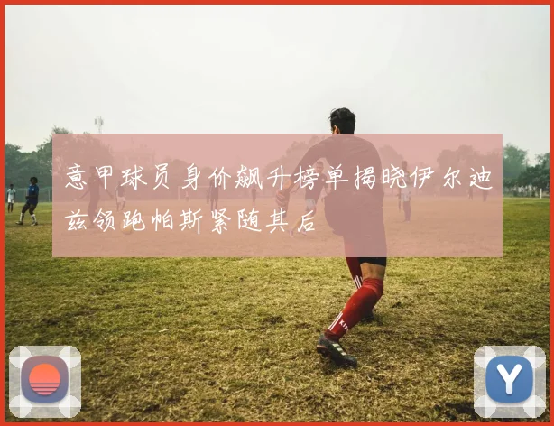 意甲球员身价飙升榜单揭晓伊尔迪兹领跑帕斯紧随其后