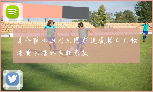 基耶萨回归尤文图斯进展顺利利物浦要求增加买断条款