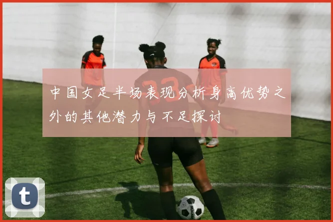 中国女足半场表现分析身高优势之外的其他潜力与不足探讨