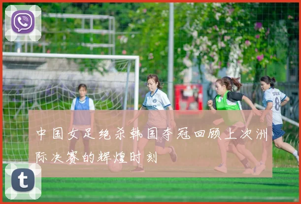 中国女足绝杀韩国夺冠回顾上次洲际决赛的辉煌时刻