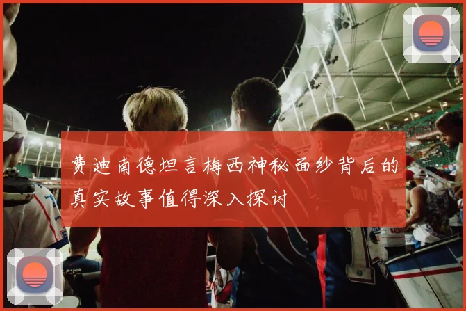 费迪南德坦言梅西神秘面纱背后的真实故事值得深入探讨