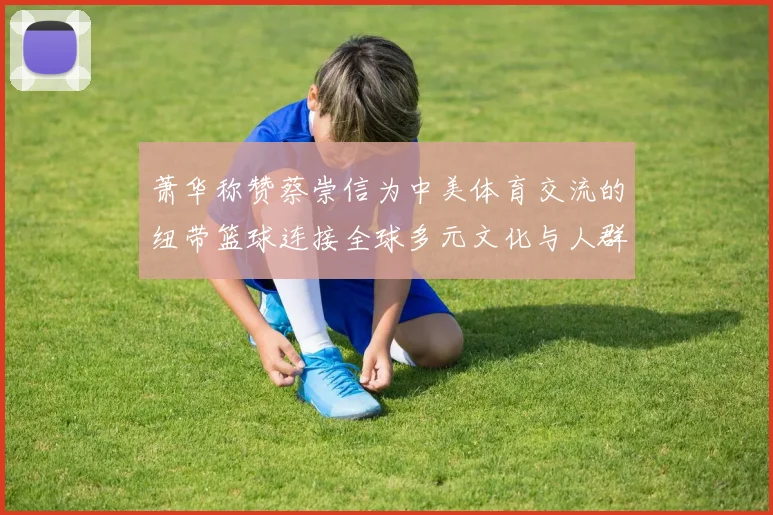 萧华称赞蔡崇信为中美体育交流的纽带篮球连接全球多元文化与人群