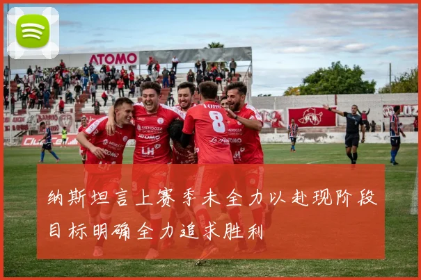 纳斯坦言上赛季未全力以赴现阶段目标明确全力追求胜利