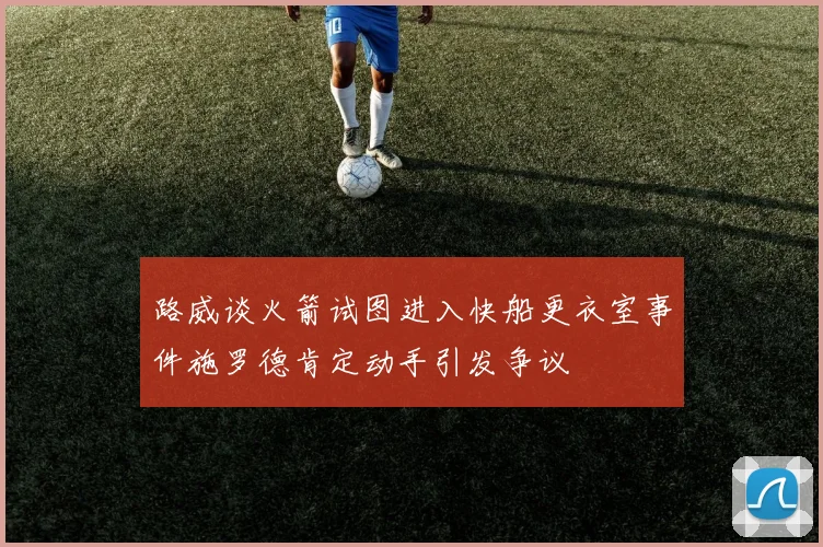 路威谈火箭试图进入快船更衣室事件施罗德肯定动手引发争议