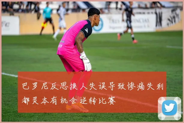 巴罗尼反思换人失误导致惨痛失利都灵本有机会逆转比赛