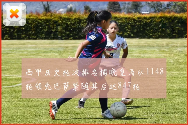 西甲历史轮次排名揭晓皇马以1148轮领先巴萨紧随其后达847轮