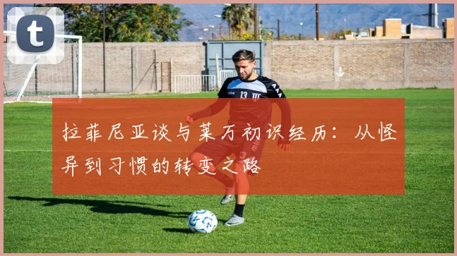 拉菲尼亚谈与莱万初识经历：从怪异到习惯的转变之路
