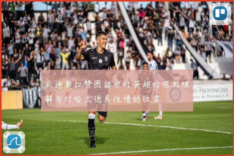 瓜迪奥拉赞图赫尔对英超的深刻理解与对哈兰德真性情的欣赏