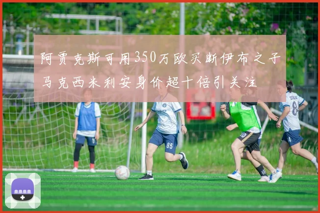 阿贾克斯可用350万欧买断伊布之子马克西米利安身价超十倍引关注