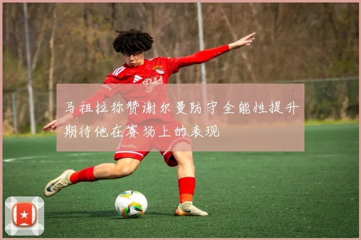 马祖拉称赞谢尔曼防守全能性提升期待他在赛场上的表现