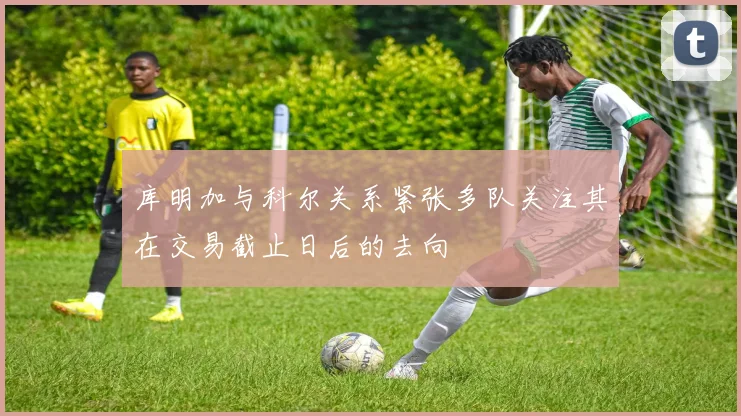 库明加与科尔关系紧张多队关注其在交易截止日后的去向