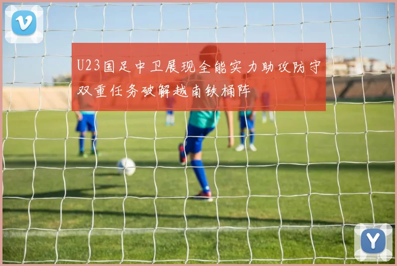 U23国足中卫展现全能实力助攻防守双重任务破解越南铁桶阵