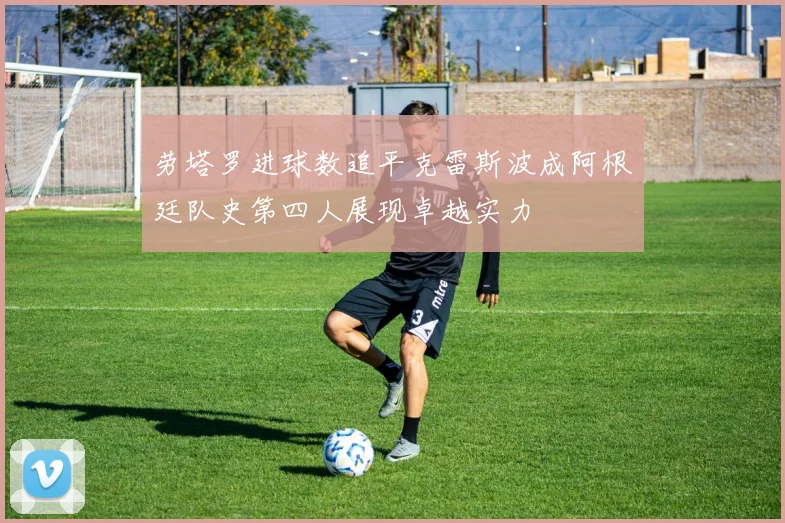 劳塔罗进球数追平克雷斯波成阿根廷队史第四人展现卓越实力