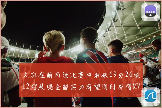 文班在前两场比赛中狂砍69分26板12帽展现全能实力有望同时夺得MVPDPOY和MIP